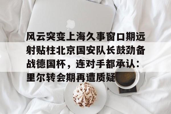 详细阅读:ayx-关于风云突变上海久事窗口期远射贴柱北京国安队长鼓劲备战德国杯,连对手都承认:里尔转会期再遭质疑的信息 ayx-关于风云突变上海久事窗口期远射贴柱北京国安队长鼓劲备战德国杯,连对手都承认:里尔转会期再遭质疑的信息